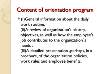 Content of orientation programContent of orientation program
(I)General information about the daily
work routine;
(ii)A review of organization’s history,
objectives, as well as how the employee’s
job contributes to the organization`s
needs .
(iii)A detailed presentation ,perhaps, in a
brochure, of the organization policies,
work rules and employee benefits.
 