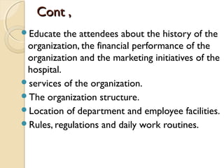 Cont ,Cont ,
Educate the attendees about the history of the
organization, the financial performance of the
organization and the marketing initiatives of the
hospital.
services of the organization.
The organization structure.
Location of department and employee facilities.
Rules, regulations and daily work routines.
 