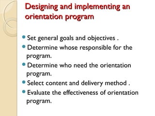 Designing and implementing anDesigning and implementing an
orientation programorientation program
Set general goals and objectives .
Determine whose responsible for the
program.
Determine who need the orientation
program.
Select content and delivery method .
Evaluate the effectiveness of orientation
program.
 