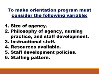 To make orientation program must
consider the following variable:
1. Size of agency.
2. Philosophy of agency, nursing
practice, and staff development.
3. Instructional staff.
4. Resources available.
5. Staff development policies.
6. Staffing pattern.
 