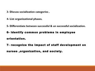 3- Discuss socialization categories .
4- List organizational phases.
5- Differentiate between successful & un successful socialization.
6- identify common problems in employee
orientation.
7- recognize the impact of staff development on
nurses ,organization, and society.
 