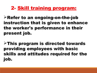 2- Skill training program:
Refer to an ongoing-on-the-job
instruction that is given to enhance
the worker's performance in their
present job.
This program is directed towards
providing employees with basic
skills and attitudes required for the
job.
 
