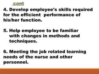 cont.
4. Develop employee's skills required
for the efficient performance of
his/her function.
5. Help employee to be familiar
with changes in methods and
techniques.
6. Meeting the job related learning
needs of the nurse and other
personnel.
 