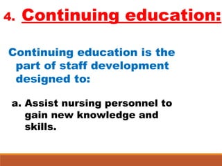 4. Continuing education:
Continuing education is the
part of staff development
designed to:
a. Assist nursing personnel to
gain new knowledge and
skills.
 