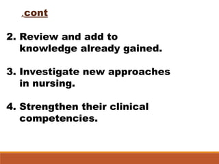 2. Review and add to
knowledge already gained.
3. Investigate new approaches
in nursing.
4. Strengthen their clinical
competencies.
cont.
 