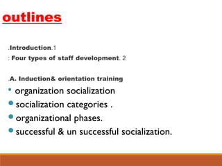 outlines
1.Introduction.
2.Four types of staff development:
A. Induction& orientation training.

organization socialization
socialization categories .
organizational phases.
successful & un successful socialization.
 