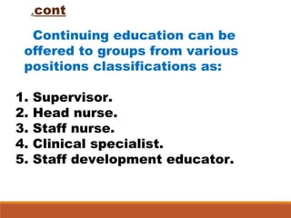 cont.
Continuing education can be
offered to groups from various
positions classifications as:
1. Supervisor.
2. Head nurse.
3. Staff nurse.
4. Clinical specialist.
5. Staff development educator.
 
 
