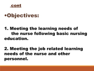 cont.
•Objectives:
1. Meeting the learning needs of
the nurse following basic nursing
education.
2. Meeting the job related learning
needs of the nurse and other
personnel.
 