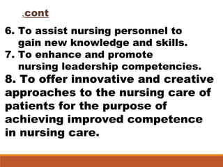 cont.
6. To assist nursing personnel to
gain new knowledge and skills.
7. To enhance and promote
nursing leadership competencies.
8. To offer innovative and creative
approaches to the nursing care of
patients for the purpose of
achieving improved competence
in nursing care.
 