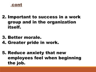 cont.
2. Important to success in a work
group and in the organization
itself.
3. Better morale.
4. Greater pride in work.
5. Reduce anxiety that new
employees feel when beginning
the job.
 