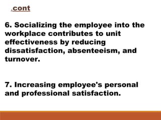 6. Socializing the employee into the
workplace contributes to unit
effectiveness by reducing
dissatisfaction, absenteeism, and
turnover.
7. Increasing employee's personal
and professional satisfaction.
cont.
 