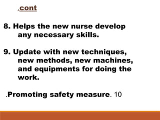 cont.
8. Helps the new nurse develop
any necessary skills.
9. Update with new techniques,
new methods, new machines,
and equipments for doing the
work.
10.Promoting safety measure.
 