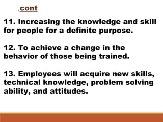 11. Increasing the knowledge and skill
for people for a definite purpose.
12. To achieve a change in the
behavior of those being trained.
13. Employees will acquire new skills,
technical knowledge, problem solving
ability, and attitudes.
cont.
 