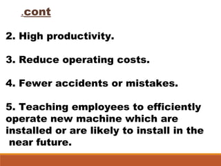 cont.
2. High productivity.
3. Reduce operating costs.
4. Fewer accidents or mistakes.
5. Teaching employees to efficiently
operate new machine which are
installed or are likely to install in the
near future.
 