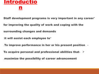Introductio
n
*Staff development programs is very important in any career
for improving the quality of work and coping with the
surrounding changes and demands
*it will assist each employee to:
-To improve performance in her or his present position.
-To acquire personal and professional abilities that
maximize the possibility of career advancement.
 