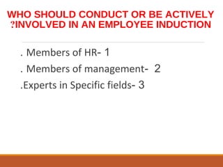 WHO SHOULD CONDUCT OR BE ACTIVELY
INVOLVED IN AN EMPLOYEE INDUCTION?
1-Members of HR.
2-Members of management.
3-Experts in Specific fields.
 