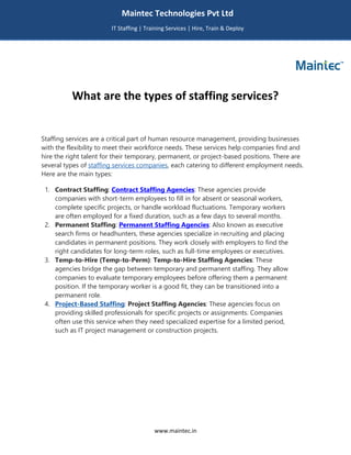 www.maintec.in
What are the types of staffing services?
Staffing services are a critical part of human resource management, providing businesses
with the flexibility to meet their workforce needs. These services help companies find and
hire the right talent for their temporary, permanent, or project-based positions. There are
several types of staffing services companies, each catering to different employment needs.
Here are the main types:
1. Contract Staffing: Contract Staffing Agencies: These agencies provide
companies with short-term employees to fill in for absent or seasonal workers,
complete specific projects, or handle workload fluctuations. Temporary workers
are often employed for a fixed duration, such as a few days to several months.
2. Permanent Staffing: Permanent Staffing Agencies: Also known as executive
search firms or headhunters, these agencies specialize in recruiting and placing
candidates in permanent positions. They work closely with employers to find the
right candidates for long-term roles, such as full-time employees or executives.
3. Temp-to-Hire (Temp-to-Perm): Temp-to-Hire Staffing Agencies: These
agencies bridge the gap between temporary and permanent staffing. They allow
companies to evaluate temporary employees before offering them a permanent
position. If the temporary worker is a good fit, they can be transitioned into a
permanent role.
4. Project-Based Staffing: Project Staffing Agencies: These agencies focus on
providing skilled professionals for specific projects or assignments. Companies
often use this service when they need specialized expertise for a limited period,
such as IT project management or construction projects.
Maintec Technologies Pvt Ltd
IT Staffing | Training Services | Hire, Train & Deploy
I
I
IT
 