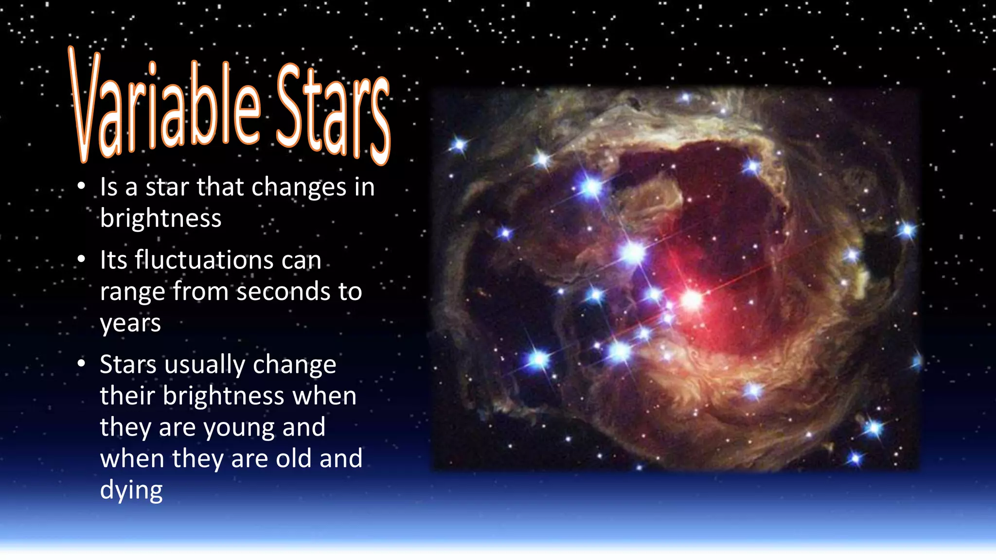 • Is a star that changes in
brightness
• Its fluctuations can
range from seconds to
years
• Stars usually change
their brightness when
they are young and
when they are old and
dying
 
