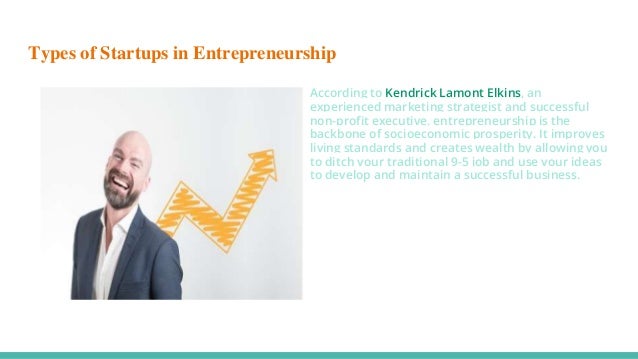 Types of Startups in Entrepreneurship
According to Kendrick Lamont Elkins, an
experienced marketing strategist and successful
non-profit executive, entrepreneurship is the
backbone of socioeconomic prosperity. It improves
living standards and creates wealth by allowing you
to ditch your traditional 9-5 job and use your ideas
to develop and maintain a successful business.
 