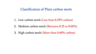 Classification of Plain carbon steels
1. Low carbon steels (Less than 0.25% carbon)
2. Medium carbon steels (Between 0.25 to 0.60%)
3. High carbon steels (More than 0.60% carbon)
 