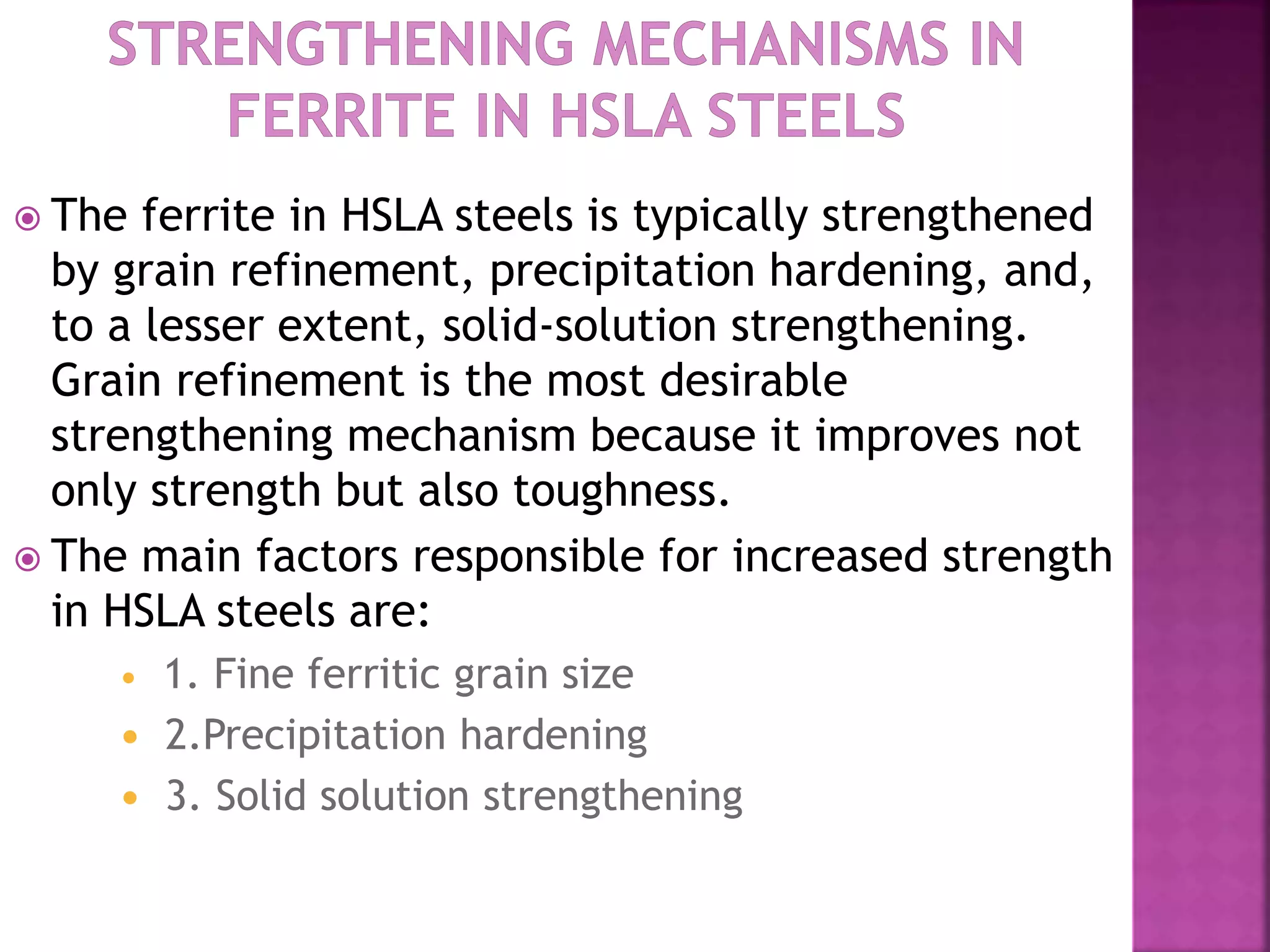  The ferrite in HSLA steels is typically strengthened
by grain refinement, precipitation hardening, and,
to a lesser extent, solid-solution strengthening.
Grain refinement is the most desirable
strengthening mechanism because it improves not
only strength but also toughness.
 The main factors responsible for increased strength
in HSLA steels are:
 1. Fine ferritic grain size
 2.Precipitation hardening
 3. Solid solution strengthening
 