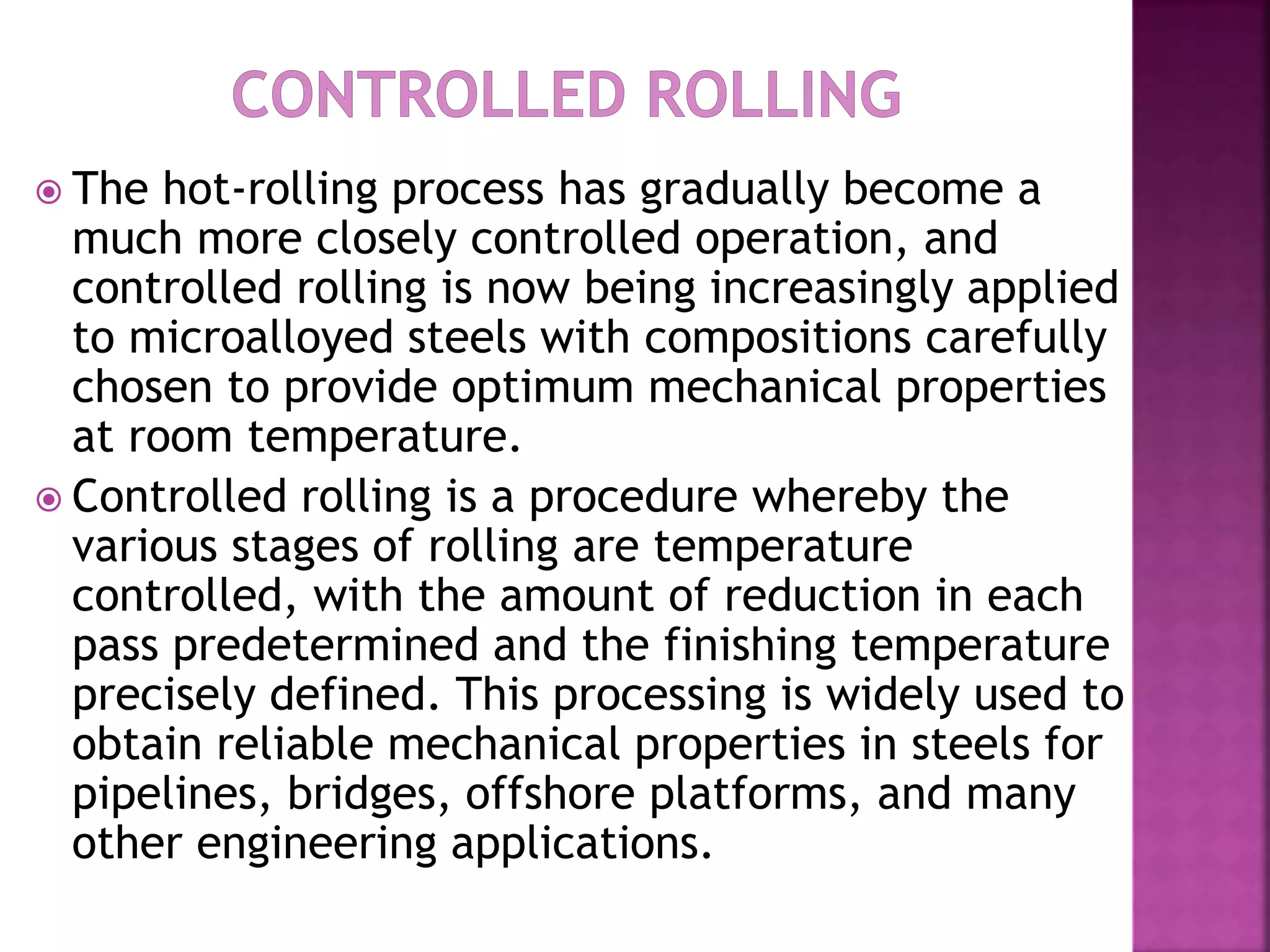  The hot-rolling process has gradually become a
much more closely controlled operation, and
controlled rolling is now being increasingly applied
to microalloyed steels with compositions carefully
chosen to provide optimum mechanical properties
at room temperature.
 Controlled rolling is a procedure whereby the
various stages of rolling are temperature
controlled, with the amount of reduction in each
pass predetermined and the finishing temperature
precisely defined. This processing is widely used to
obtain reliable mechanical properties in steels for
pipelines, bridges, offshore platforms, and many
other engineering applications.
 