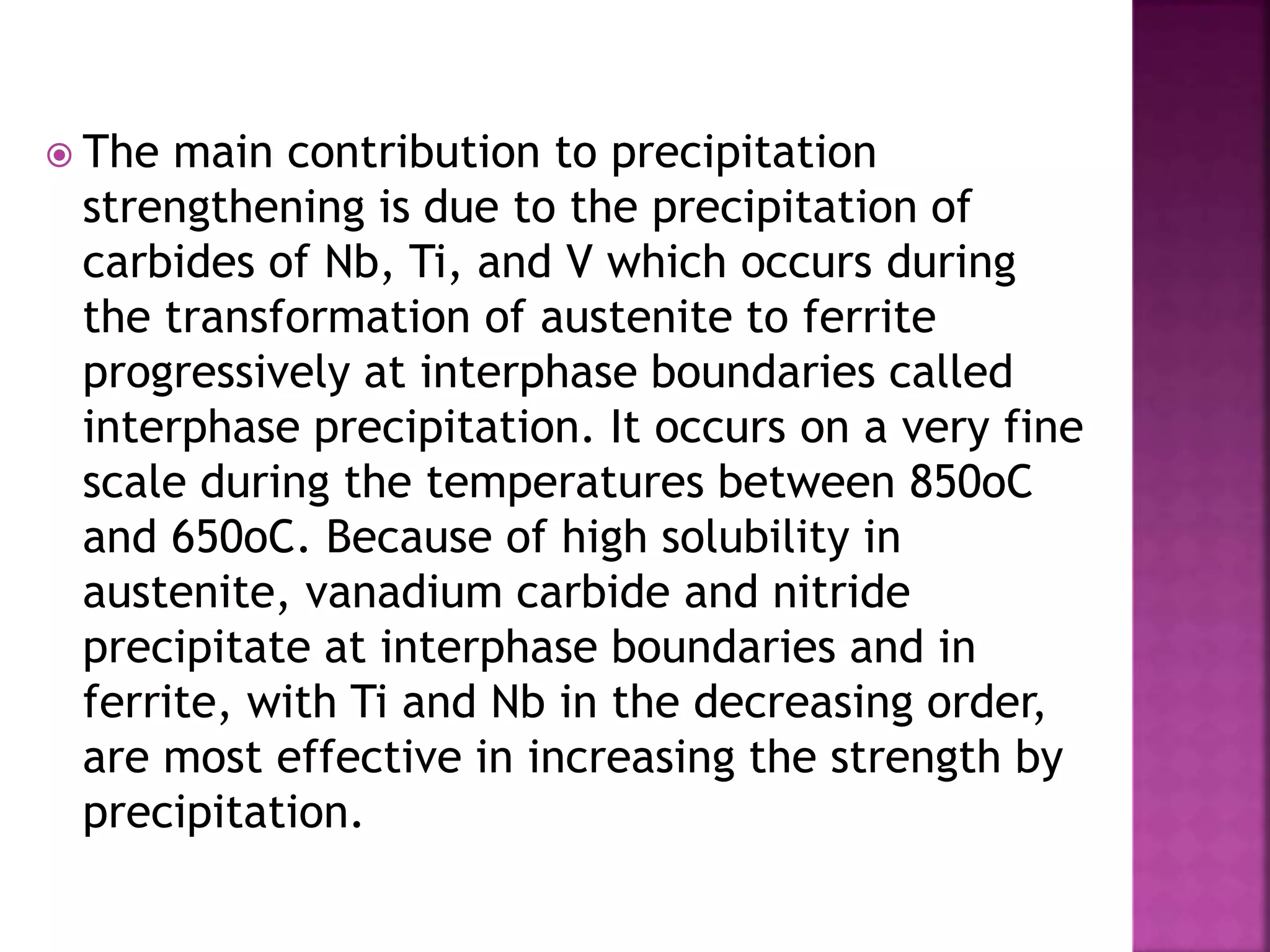  The main contribution to precipitation
strengthening is due to the precipitation of
carbides of Nb, Ti, and V which occurs during
the transformation of austenite to ferrite
progressively at interphase boundaries called
interphase precipitation. It occurs on a very fine
scale during the temperatures between 850oC
and 650oC. Because of high solubility in
austenite, vanadium carbide and nitride
precipitate at interphase boundaries and in
ferrite, with Ti and Nb in the decreasing order,
are most effective in increasing the strength by
precipitation.
 