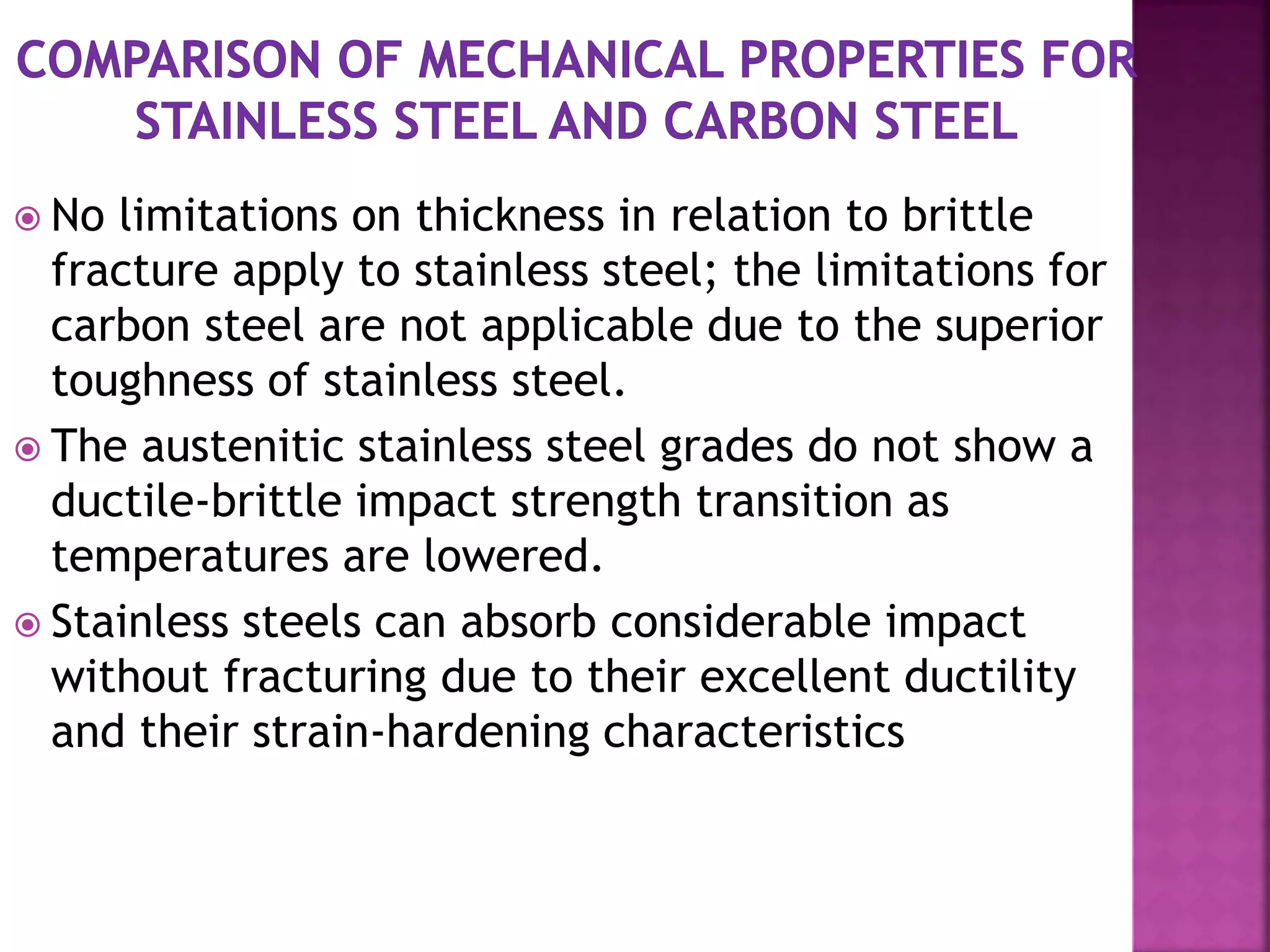  No limitations on thickness in relation to brittle
fracture apply to stainless steel; the limitations for
carbon steel are not applicable due to the superior
toughness of stainless steel.
 The austenitic stainless steel grades do not show a
ductile-brittle impact strength transition as
temperatures are lowered.
 Stainless steels can absorb considerable impact
without fracturing due to their excellent ductility
and their strain-hardening characteristics
 
