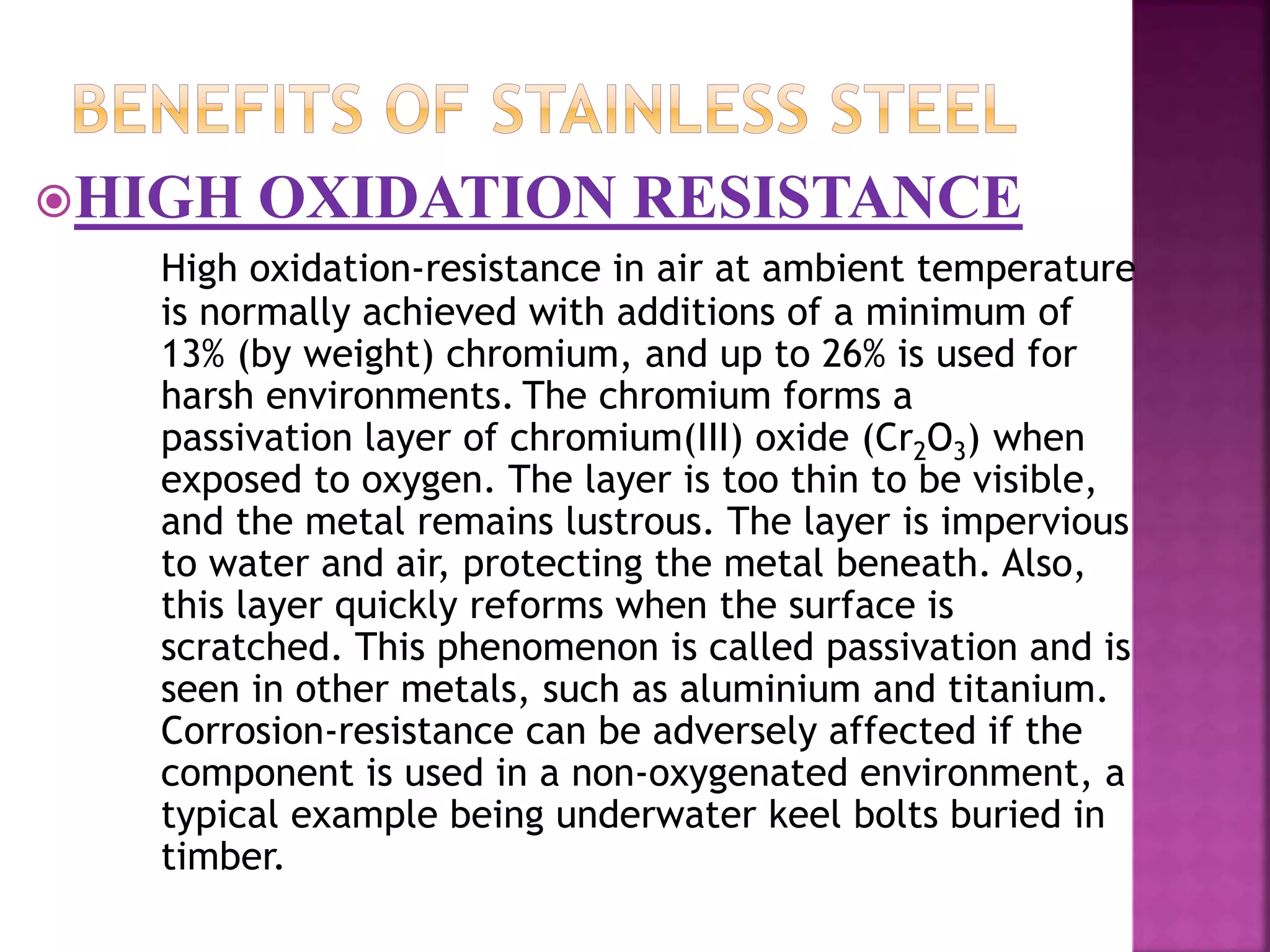 HIGH OXIDATION RESISTANCE
High oxidation-resistance in air at ambient temperature
is normally achieved with additions of a minimum of
13% (by weight) chromium, and up to 26% is used for
harsh environments. The chromium forms a
passivation layer of chromium(III) oxide (Cr2O3) when
exposed to oxygen. The layer is too thin to be visible,
and the metal remains lustrous. The layer is impervious
to water and air, protecting the metal beneath. Also,
this layer quickly reforms when the surface is
scratched. This phenomenon is called passivation and is
seen in other metals, such as aluminium and titanium.
Corrosion-resistance can be adversely affected if the
component is used in a non-oxygenated environment, a
typical example being underwater keel bolts buried in
timber.
 
