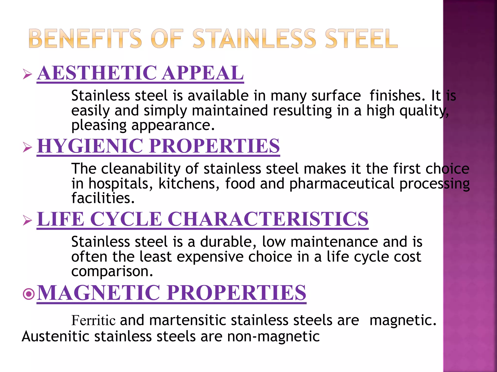  AESTHETIC APPEAL
Stainless steel is available in many surface finishes. It is
easily and simply maintained resulting in a high quality,
pleasing appearance.
 HYGIENIC PROPERTIES
The cleanability of stainless steel makes it the first choice
in hospitals, kitchens, food and pharmaceutical processing
facilities.
 LIFE CYCLE CHARACTERISTICS
Stainless steel is a durable, low maintenance and is
often the least expensive choice in a life cycle cost
comparison.
MAGNETIC PROPERTIES
Ferritic and martensitic stainless steels are magnetic.
Austenitic stainless steels are non-magnetic
 