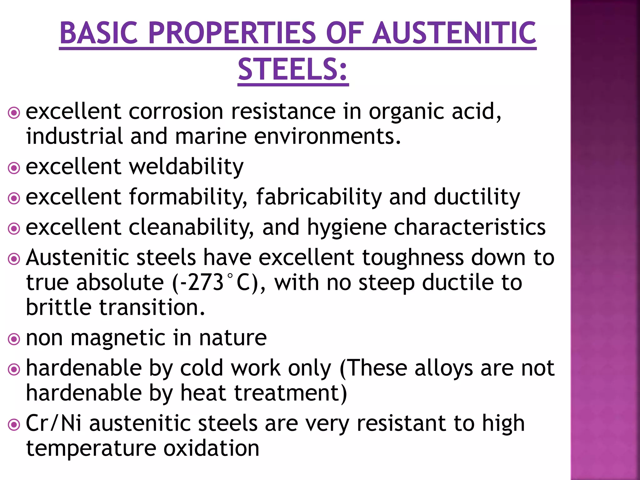  excellent corrosion resistance in organic acid,
industrial and marine environments.
 excellent weldability
 excellent formability, fabricability and ductility
 excellent cleanability, and hygiene characteristics
 Austenitic steels have excellent toughness down to
true absolute (-273°C), with no steep ductile to
brittle transition.
 non magnetic in nature
 hardenable by cold work only (These alloys are not
hardenable by heat treatment)
 Cr/Ni austenitic steels are very resistant to high
temperature oxidation
 