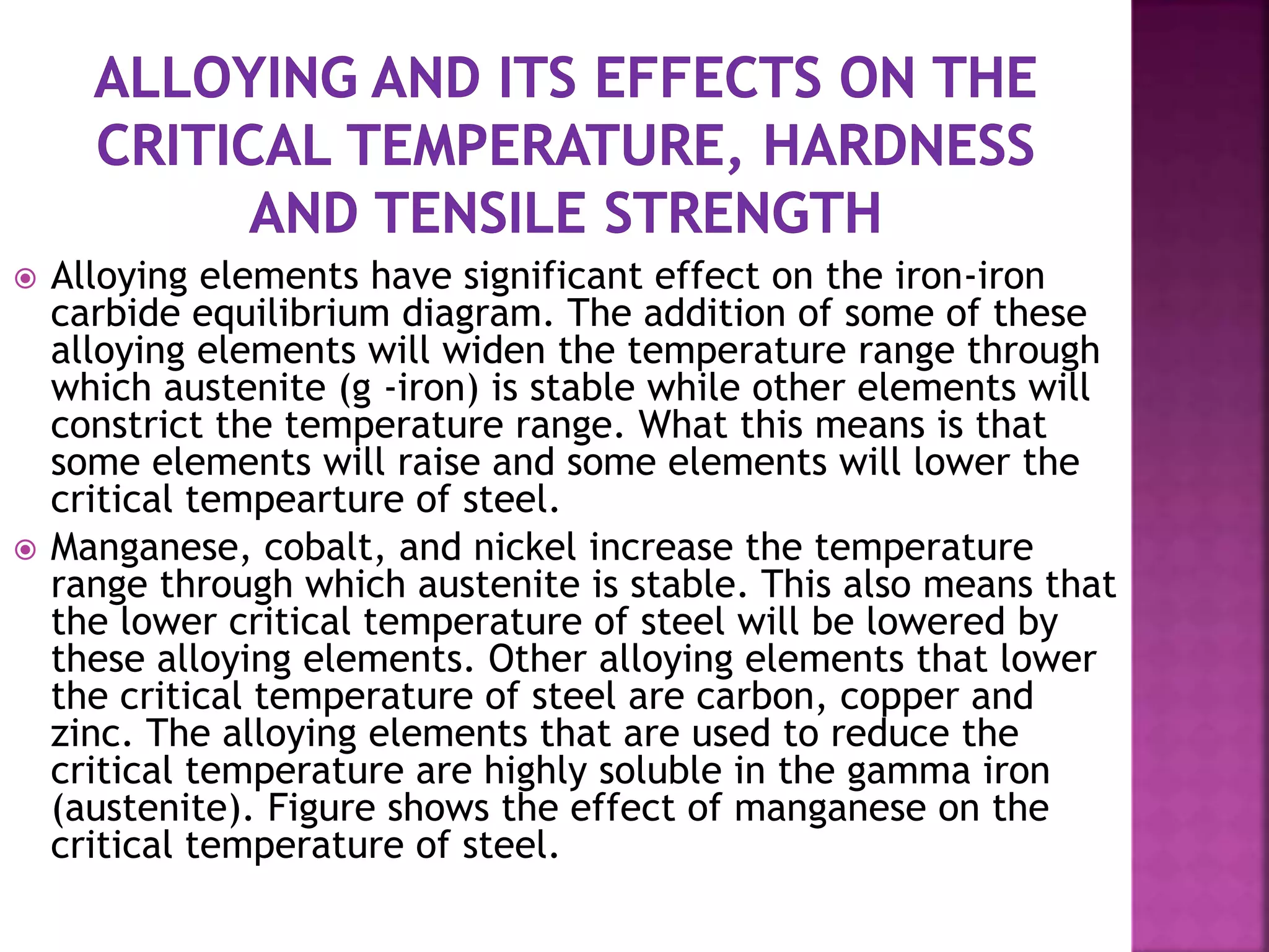 Alloying elements have significant effect on the iron-iron
carbide equilibrium diagram. The addition of some of these
alloying elements will widen the temperature range through
which austenite (g -iron) is stable while other elements will
constrict the temperature range. What this means is that
some elements will raise and some elements will lower the
critical tempearture of steel.
 Manganese, cobalt, and nickel increase the temperature
range through which austenite is stable. This also means that
the lower critical temperature of steel will be lowered by
these alloying elements. Other alloying elements that lower
the critical temperature of steel are carbon, copper and
zinc. The alloying elements that are used to reduce the
critical temperature are highly soluble in the gamma iron
(austenite). Figure shows the effect of manganese on the
critical temperature of steel.
 