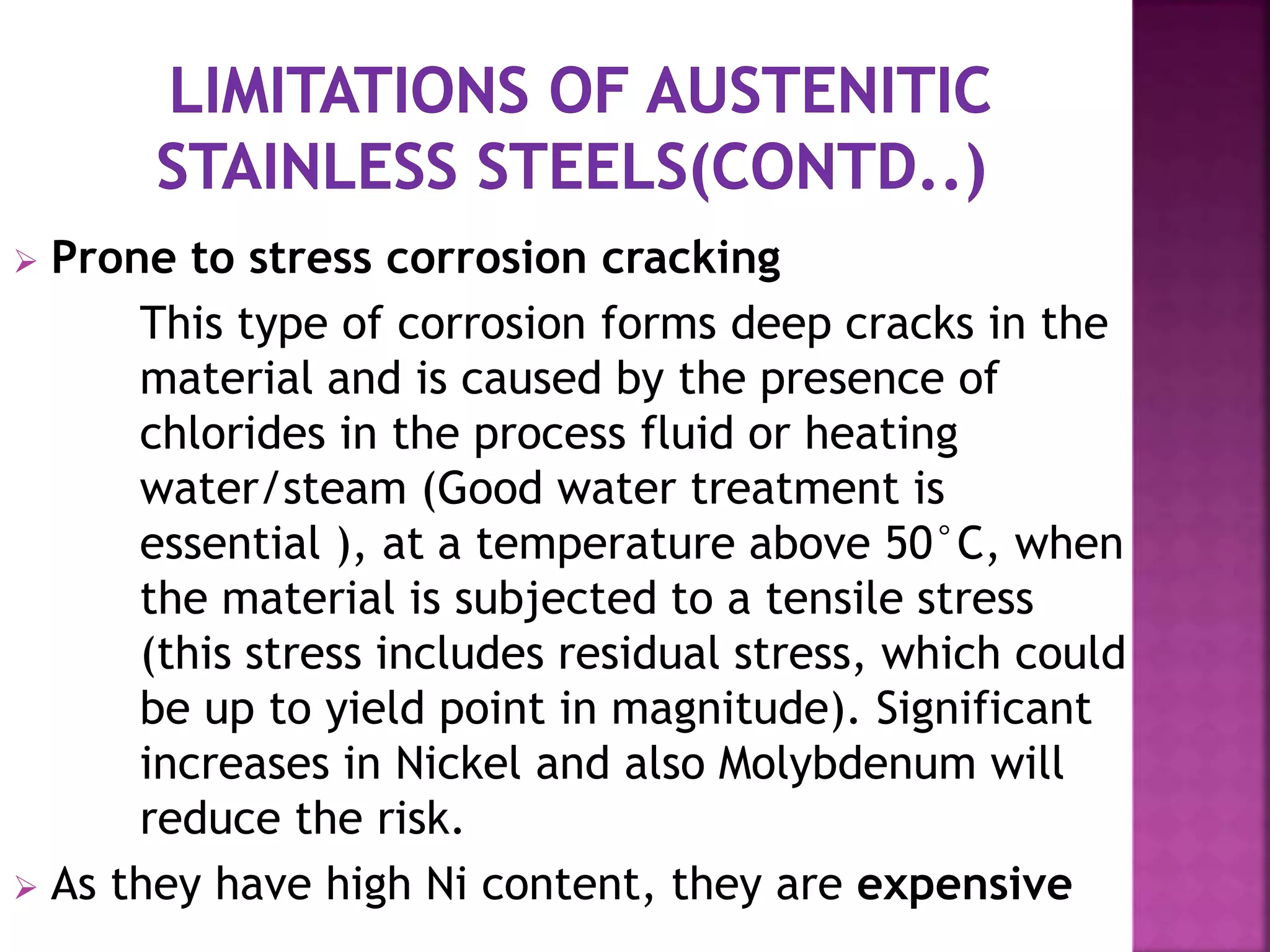  Prone to stress corrosion cracking
This type of corrosion forms deep cracks in the
material and is caused by the presence of
chlorides in the process fluid or heating
water/steam (Good water treatment is
essential ), at a temperature above 50°C, when
the material is subjected to a tensile stress
(this stress includes residual stress, which could
be up to yield point in magnitude). Significant
increases in Nickel and also Molybdenum will
reduce the risk.
 As they have high Ni content, they are expensive
 