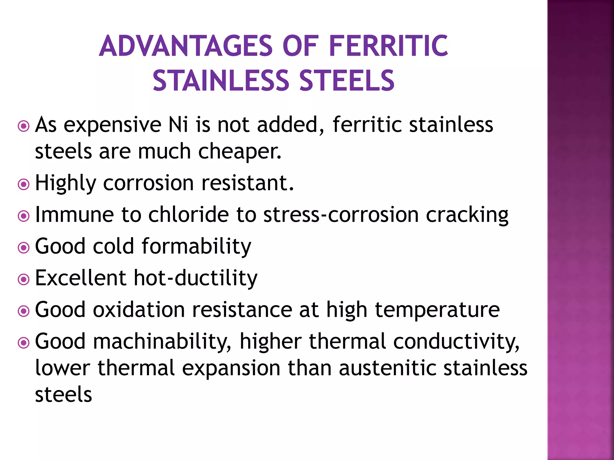  As expensive Ni is not added, ferritic stainless
steels are much cheaper.
 Highly corrosion resistant.
 Immune to chloride to stress-corrosion cracking
 Good cold formability
 Excellent hot-ductility
 Good oxidation resistance at high temperature
 Good machinability, higher thermal conductivity,
lower thermal expansion than austenitic stainless
steels
 
