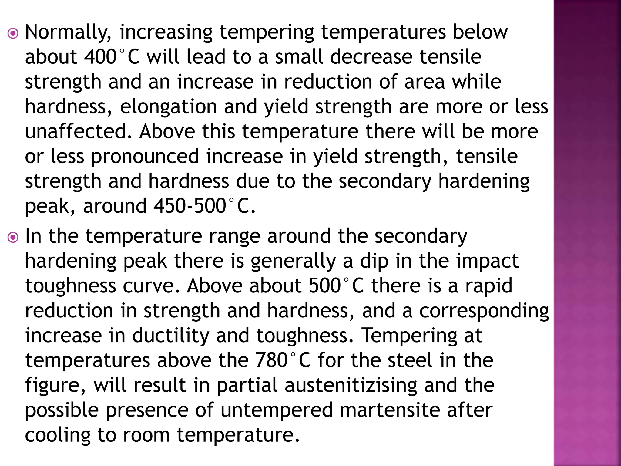  Normally, increasing tempering temperatures below
about 400°C will lead to a small decrease tensile
strength and an increase in reduction of area while
hardness, elongation and yield strength are more or less
unaffected. Above this temperature there will be more
or less pronounced increase in yield strength, tensile
strength and hardness due to the secondary hardening
peak, around 450-500°C.
 In the temperature range around the secondary
hardening peak there is generally a dip in the impact
toughness curve. Above about 500°C there is a rapid
reduction in strength and hardness, and a corresponding
increase in ductility and toughness. Tempering at
temperatures above the 780°C for the steel in the
figure, will result in partial austenitizising and the
possible presence of untempered martensite after
cooling to room temperature.
 