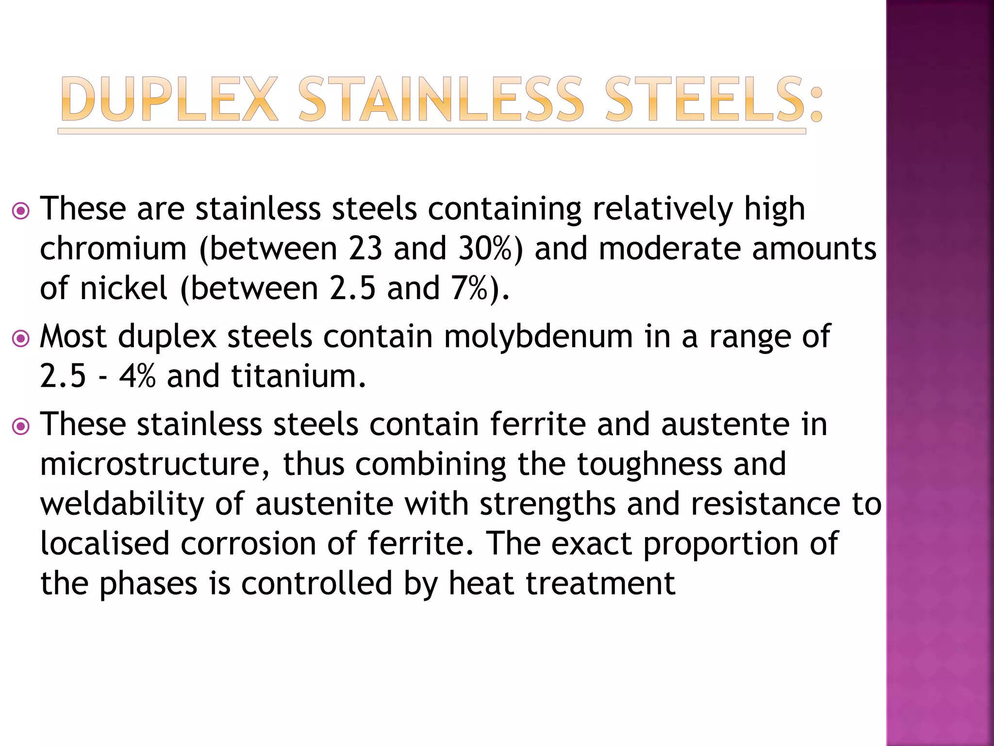  These are stainless steels containing relatively high
chromium (between 23 and 30%) and moderate amounts
of nickel (between 2.5 and 7%).
 Most duplex steels contain molybdenum in a range of
2.5 - 4% and titanium.
 These stainless steels contain ferrite and austente in
microstructure, thus combining the toughness and
weldability of austenite with strengths and resistance to
localised corrosion of ferrite. The exact proportion of
the phases is controlled by heat treatment
 