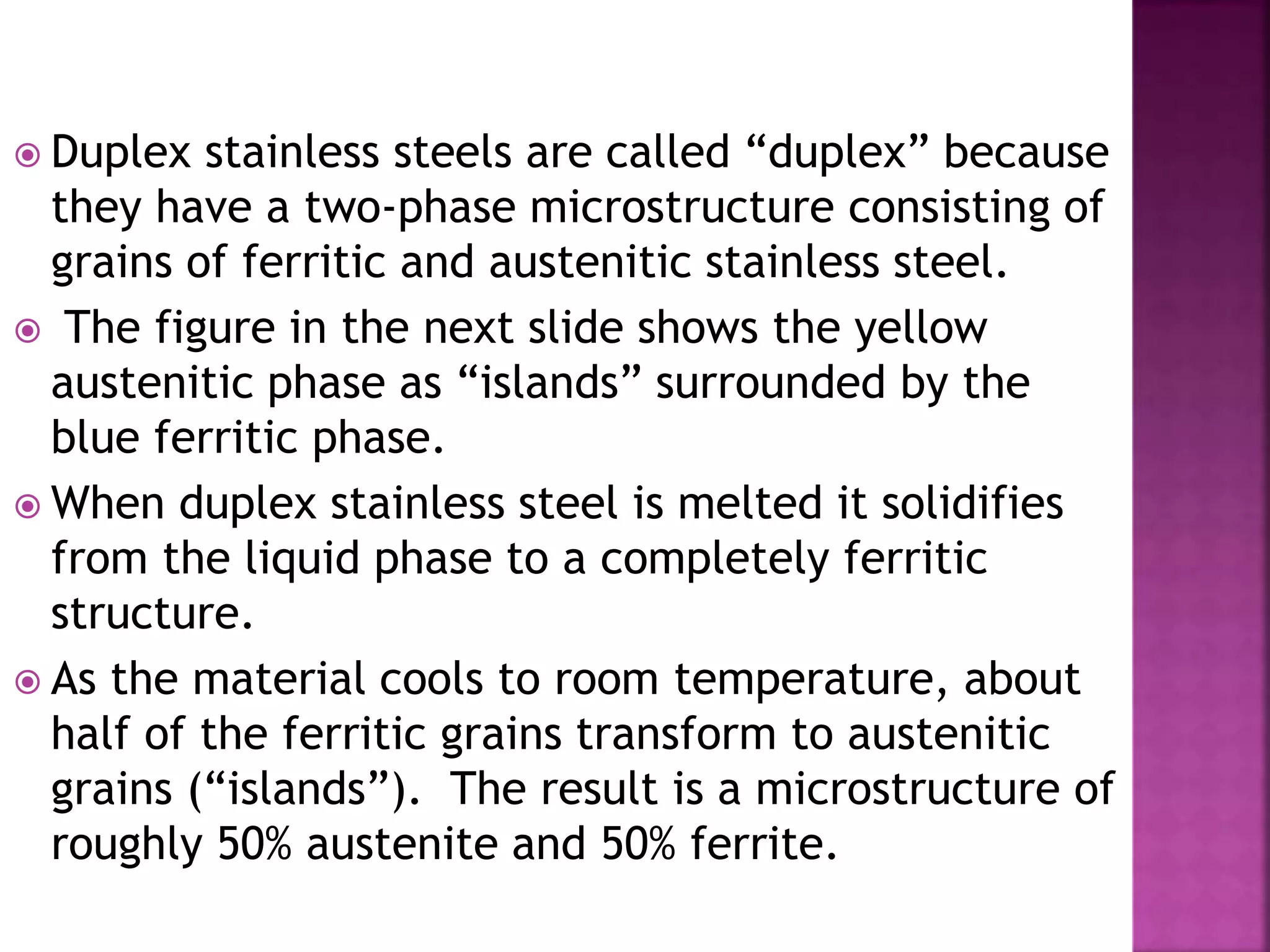  Duplex stainless steels are called “duplex” because
they have a two-phase microstructure consisting of
grains of ferritic and austenitic stainless steel.
 The figure in the next slide shows the yellow
austenitic phase as “islands” surrounded by the
blue ferritic phase.
 When duplex stainless steel is melted it solidifies
from the liquid phase to a completely ferritic
structure.
 As the material cools to room temperature, about
half of the ferritic grains transform to austenitic
grains (“islands”). The result is a microstructure of
roughly 50% austenite and 50% ferrite.
 