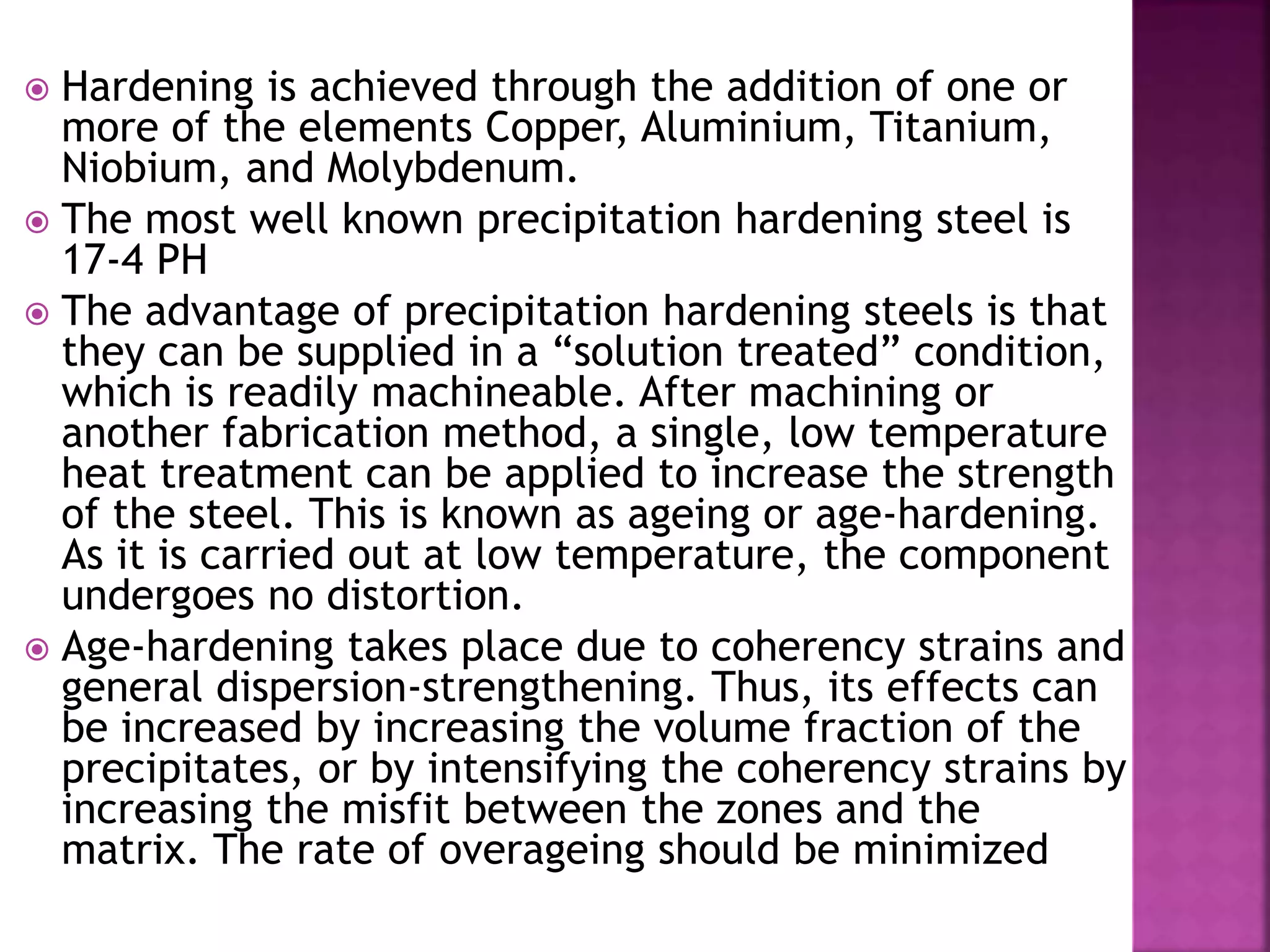  Hardening is achieved through the addition of one or
more of the elements Copper, Aluminium, Titanium,
Niobium, and Molybdenum.
 The most well known precipitation hardening steel is
17-4 PH
 The advantage of precipitation hardening steels is that
they can be supplied in a “solution treated” condition,
which is readily machineable. After machining or
another fabrication method, a single, low temperature
heat treatment can be applied to increase the strength
of the steel. This is known as ageing or age-hardening.
As it is carried out at low temperature, the component
undergoes no distortion.
 Age-hardening takes place due to coherency strains and
general dispersion-strengthening. Thus, its effects can
be increased by increasing the volume fraction of the
precipitates, or by intensifying the coherency strains by
increasing the misfit between the zones and the
matrix. The rate of overageing should be minimized
 