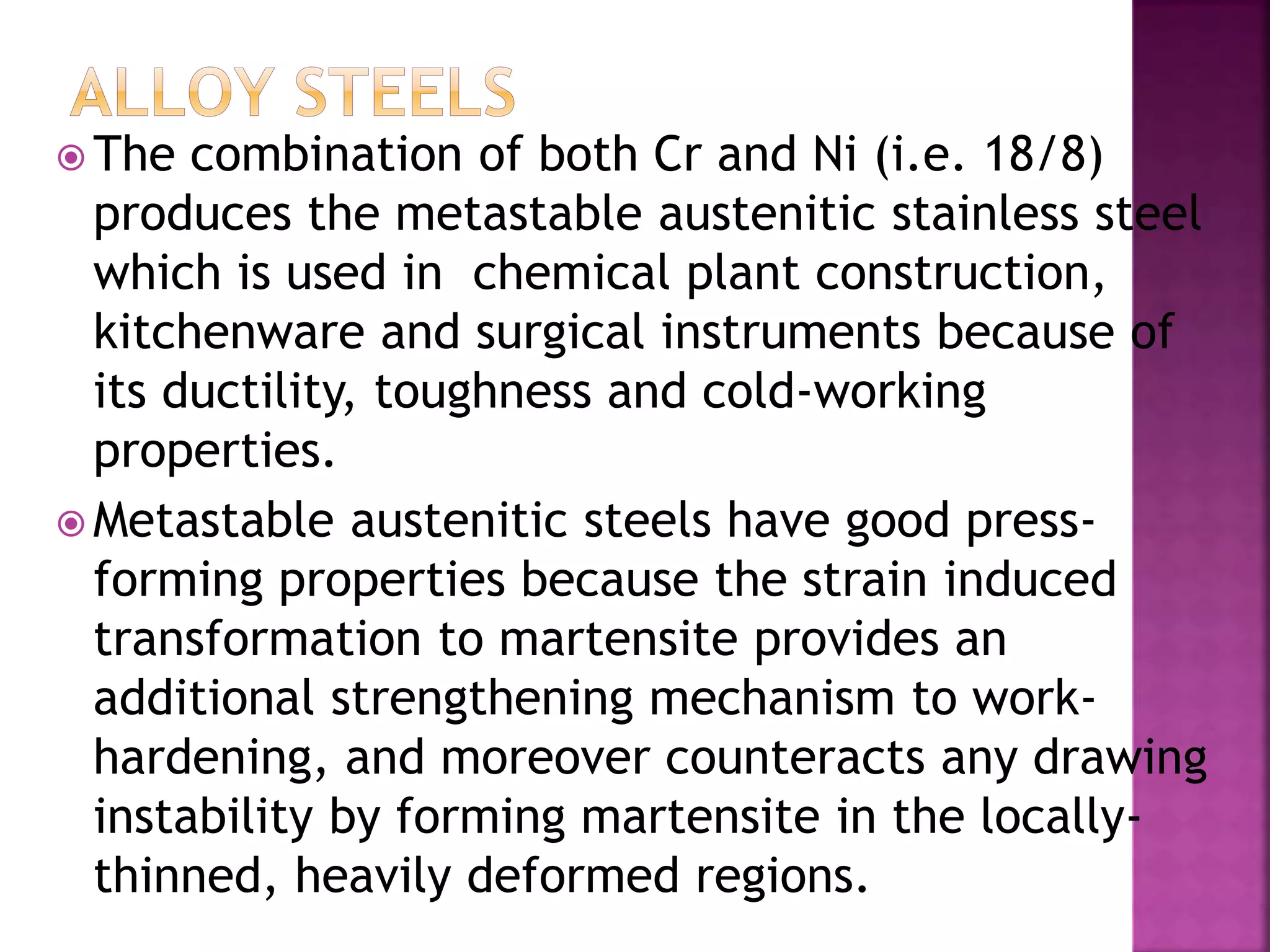  The combination of both Cr and Ni (i.e. 18/8)
produces the metastable austenitic stainless steel
which is used in chemical plant construction,
kitchenware and surgical instruments because of
its ductility, toughness and cold-working
properties.
 Metastable austenitic steels have good press-
forming properties because the strain induced
transformation to martensite provides an
additional strengthening mechanism to work-
hardening, and moreover counteracts any drawing
instability by forming martensite in the locally-
thinned, heavily deformed regions.
 