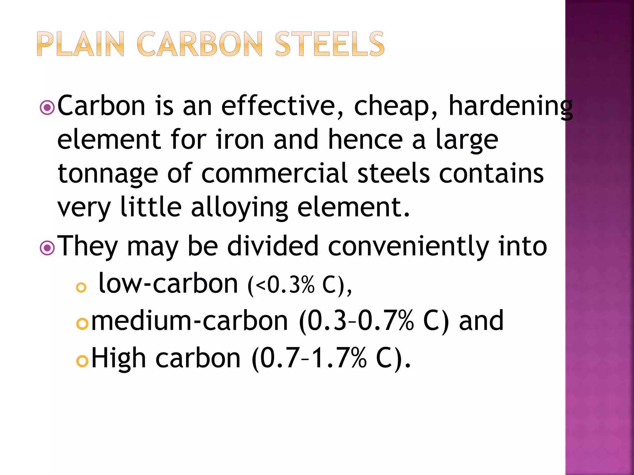 Carbon is an effective, cheap, hardening
element for iron and hence a large
tonnage of commercial steels contains
very little alloying element.
They may be divided conveniently into
 low-carbon (<0.3% C),
medium-carbon (0.3–0.7% C) and
High carbon (0.7–1.7% C).
 