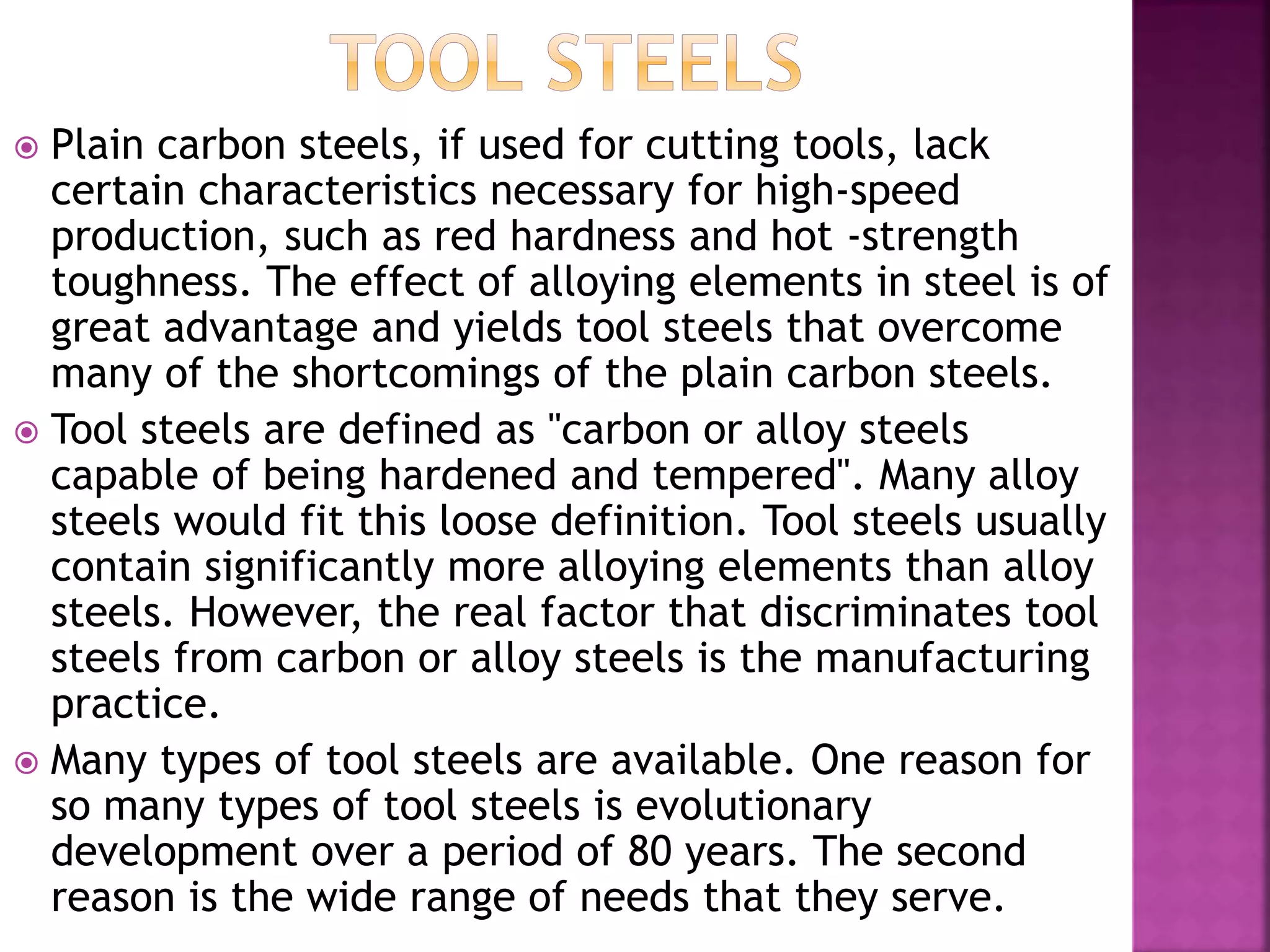  Plain carbon steels, if used for cutting tools, lack
certain characteristics necessary for high-speed
production, such as red hardness and hot -strength
toughness. The effect of alloying elements in steel is of
great advantage and yields tool steels that overcome
many of the shortcomings of the plain carbon steels.
 Tool steels are defined as "carbon or alloy steels
capable of being hardened and tempered". Many alloy
steels would fit this loose definition. Tool steels usually
contain significantly more alloying elements than alloy
steels. However, the real factor that discriminates tool
steels from carbon or alloy steels is the manufacturing
practice.
 Many types of tool steels are available. One reason for
so many types of tool steels is evolutionary
development over a period of 80 years. The second
reason is the wide range of needs that they serve.
 