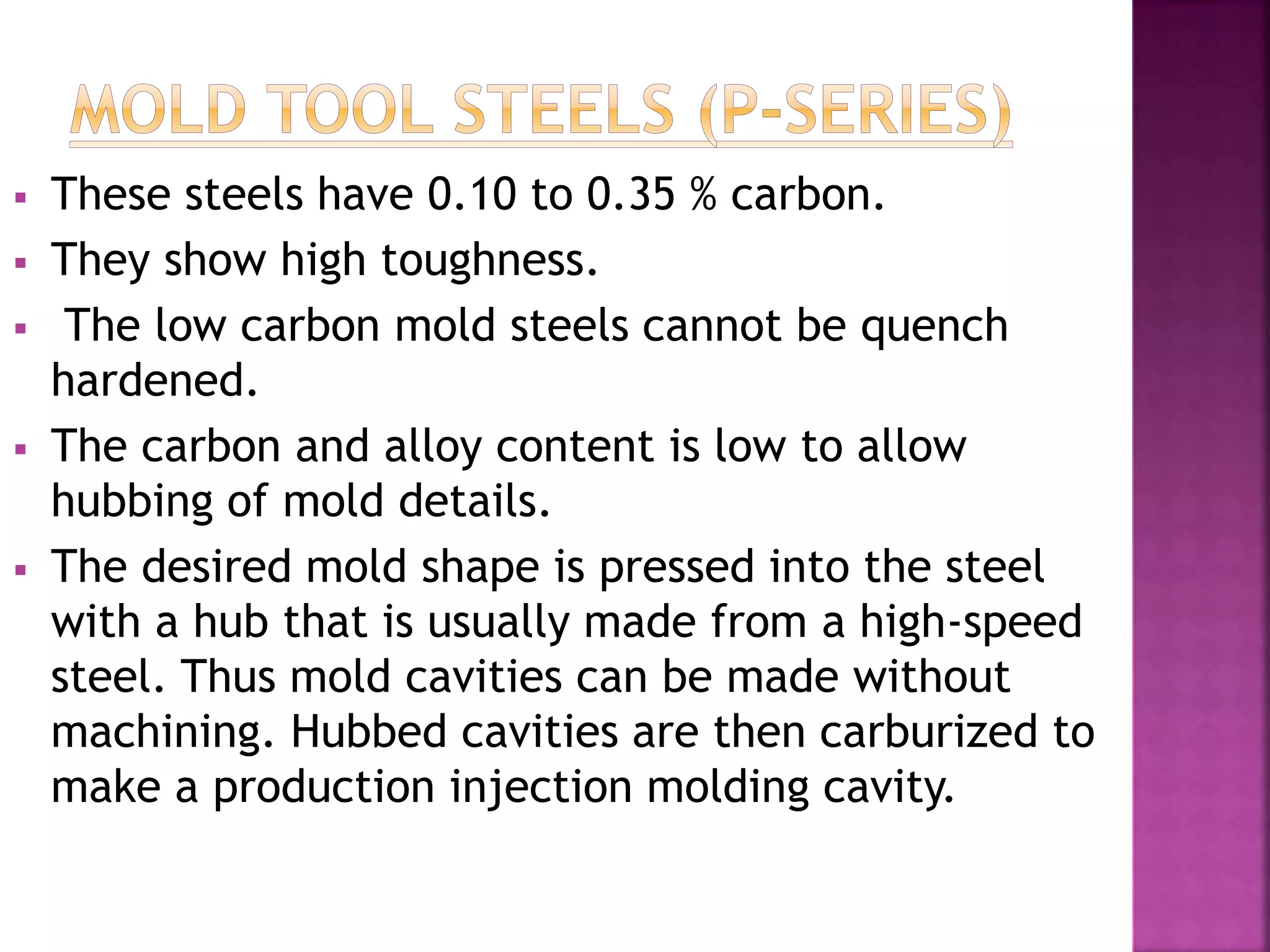  These steels have 0.10 to 0.35 % carbon.
 They show high toughness.
 The low carbon mold steels cannot be quench
hardened.
 The carbon and alloy content is low to allow
hubbing of mold details.
 The desired mold shape is pressed into the steel
with a hub that is usually made from a high-speed
steel. Thus mold cavities can be made without
machining. Hubbed cavities are then carburized to
make a production injection molding cavity.
 