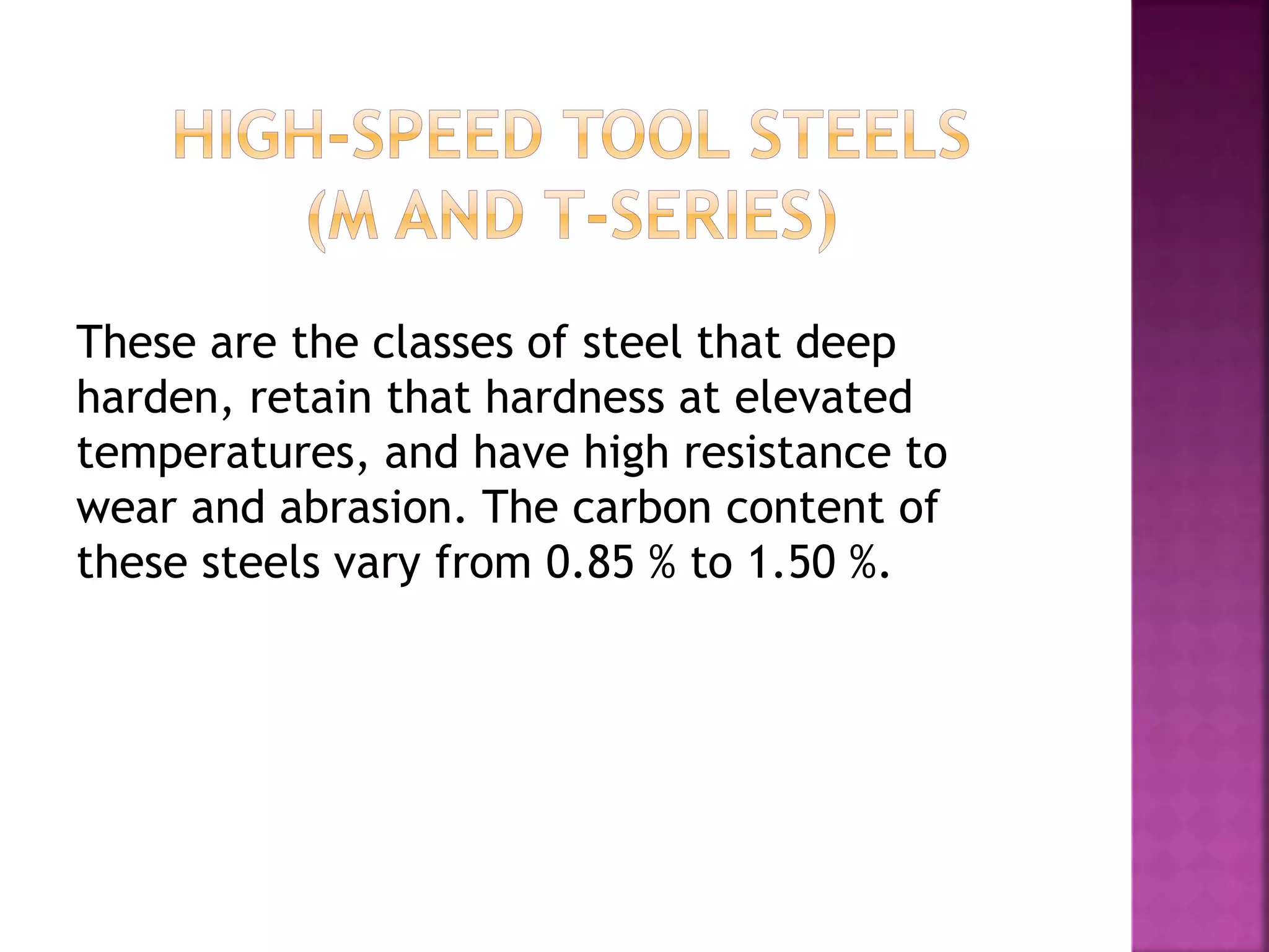 These are the classes of steel that deep
harden, retain that hardness at elevated
temperatures, and have high resistance to
wear and abrasion. The carbon content of
these steels vary from 0.85 % to 1.50 %.
 