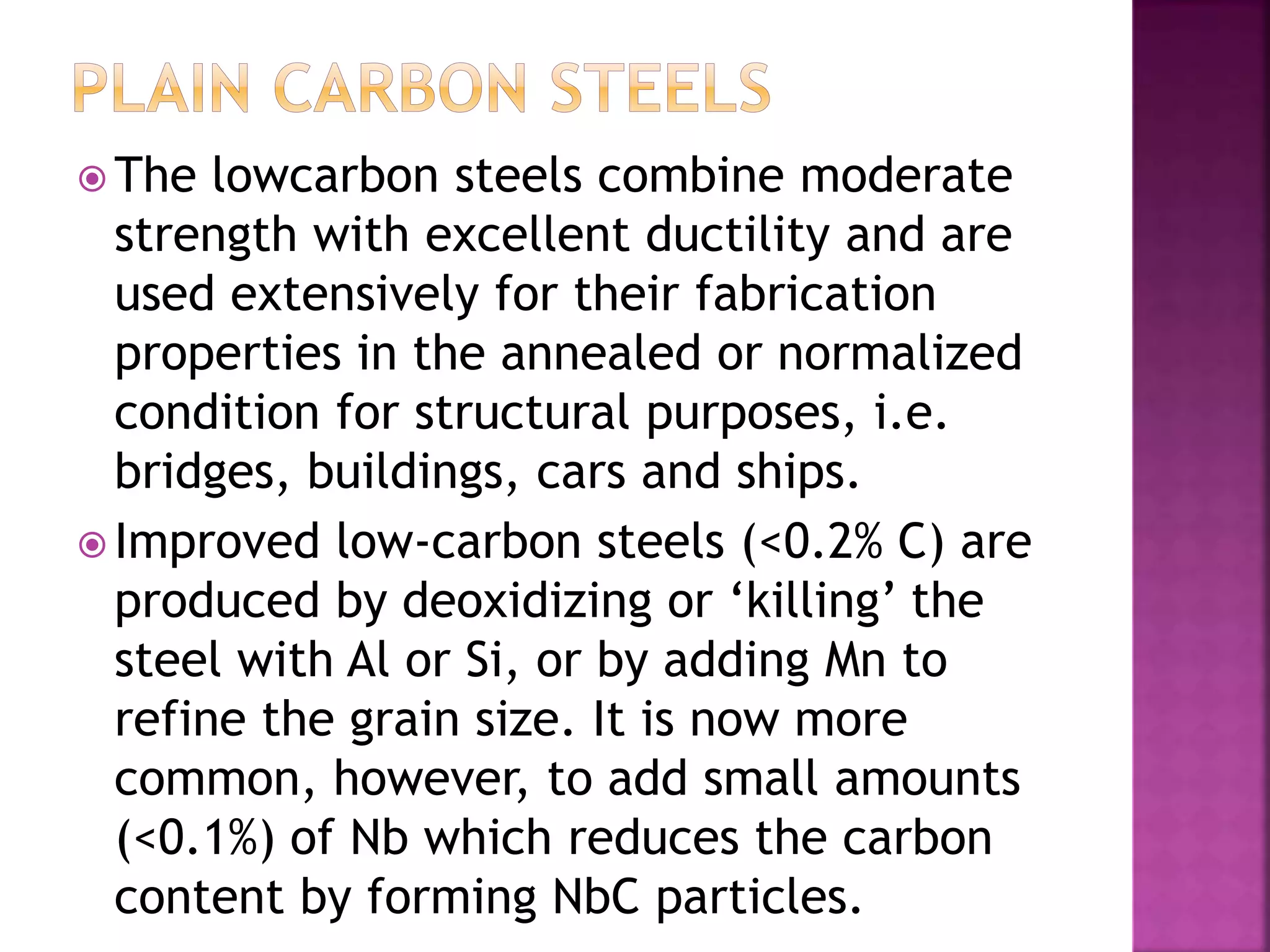  The lowcarbon steels combine moderate
strength with excellent ductility and are
used extensively for their fabrication
properties in the annealed or normalized
condition for structural purposes, i.e.
bridges, buildings, cars and ships.
 Improved low-carbon steels (<0.2% C) are
produced by deoxidizing or ‘killing’ the
steel with Al or Si, or by adding Mn to
refine the grain size. It is now more
common, however, to add small amounts
(<0.1%) of Nb which reduces the carbon
content by forming NbC particles.
 