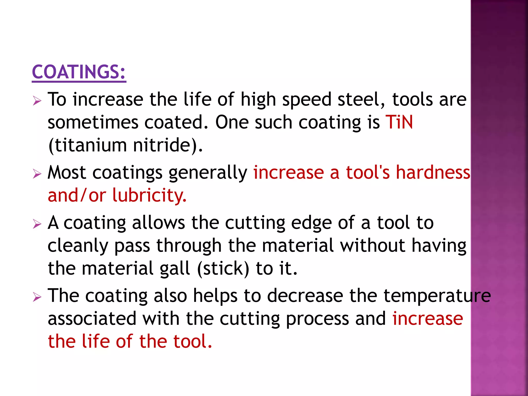 COATINGS:
 To increase the life of high speed steel, tools are
sometimes coated. One such coating is TiN
(titanium nitride).
 Most coatings generally increase a tool's hardness
and/or lubricity.
 A coating allows the cutting edge of a tool to
cleanly pass through the material without having
the material gall (stick) to it.
 The coating also helps to decrease the temperature
associated with the cutting process and increase
the life of the tool.
 