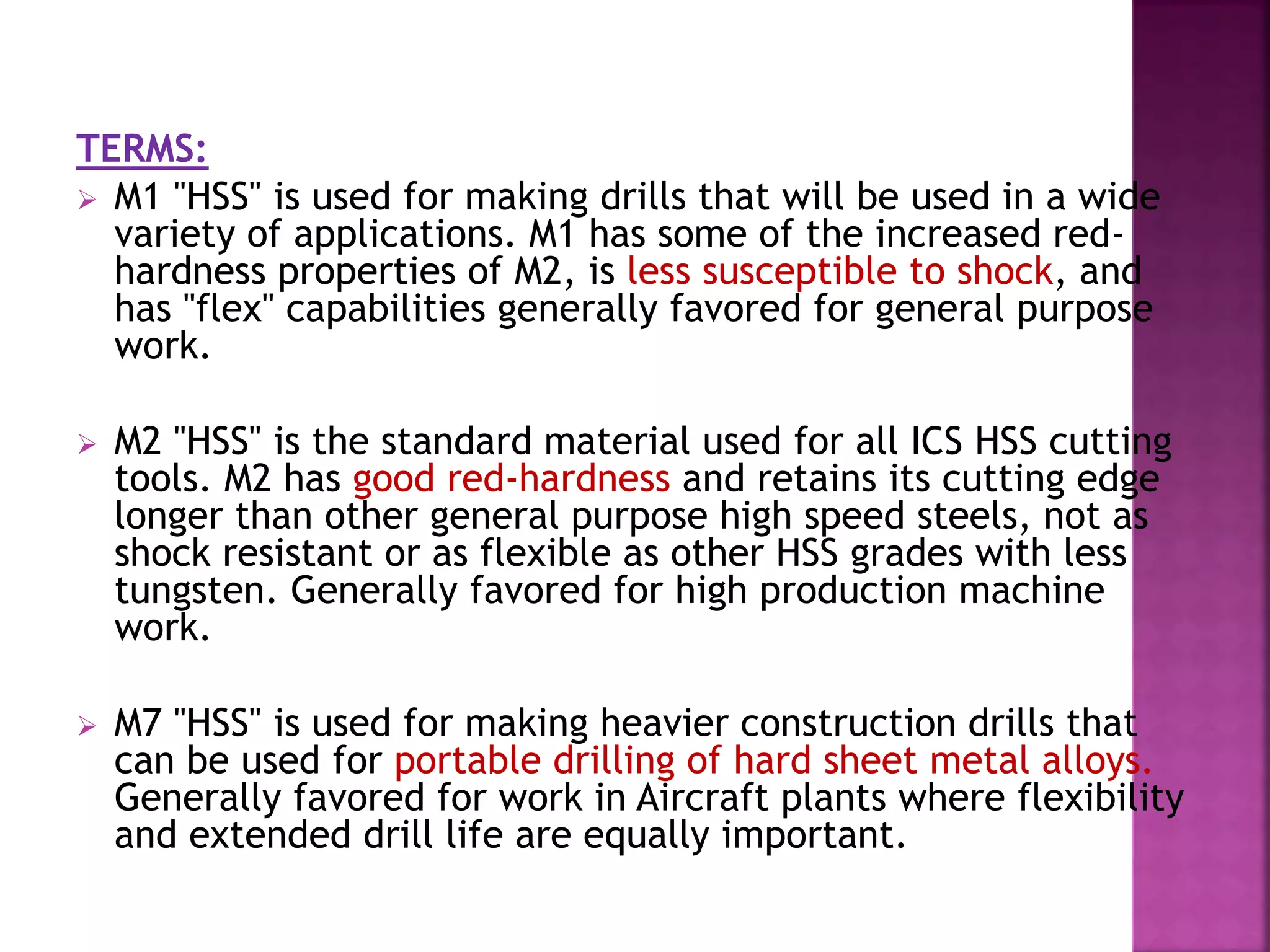TERMS:
 M1 "HSS" is used for making drills that will be used in a wide
variety of applications. M1 has some of the increased red-
hardness properties of M2, is less susceptible to shock, and
has "flex" capabilities generally favored for general purpose
work.
 M2 "HSS" is the standard material used for all ICS HSS cutting
tools. M2 has good red-hardness and retains its cutting edge
longer than other general purpose high speed steels, not as
shock resistant or as flexible as other HSS grades with less
tungsten. Generally favored for high production machine
work.
 M7 "HSS" is used for making heavier construction drills that
can be used for portable drilling of hard sheet metal alloys.
Generally favored for work in Aircraft plants where flexibility
and extended drill life are equally important.
 