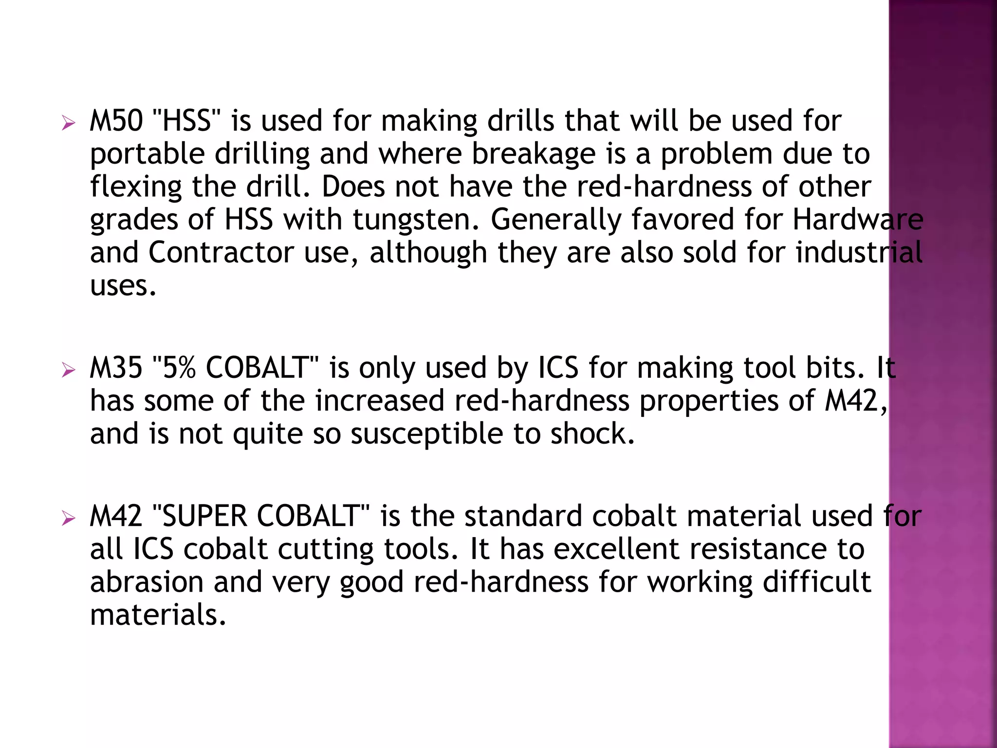  M50 "HSS" is used for making drills that will be used for
portable drilling and where breakage is a problem due to
flexing the drill. Does not have the red-hardness of other
grades of HSS with tungsten. Generally favored for Hardware
and Contractor use, although they are also sold for industrial
uses.
 M35 "5% COBALT" is only used by ICS for making tool bits. It
has some of the increased red-hardness properties of M42,
and is not quite so susceptible to shock.
 M42 "SUPER COBALT" is the standard cobalt material used for
all ICS cobalt cutting tools. It has excellent resistance to
abrasion and very good red-hardness for working difficult
materials.
 