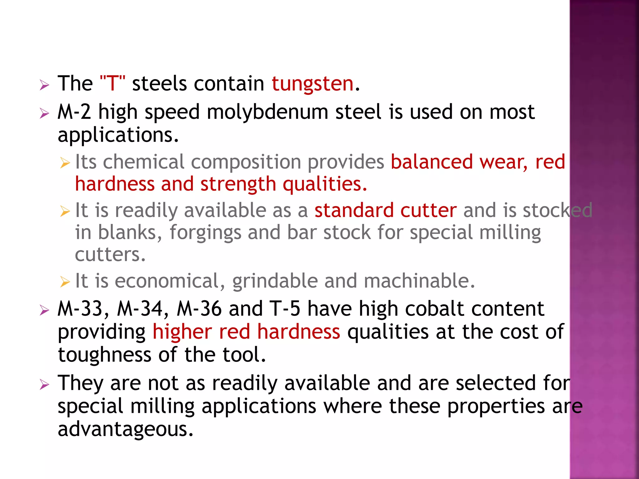  The "T" steels contain tungsten.
 M-2 high speed molybdenum steel is used on most
applications.
 Its chemical composition provides balanced wear, red
hardness and strength qualities.
 It is readily available as a standard cutter and is stocked
in blanks, forgings and bar stock for special milling
cutters.
 It is economical, grindable and machinable.
 M-33, M-34, M-36 and T-5 have high cobalt content
providing higher red hardness qualities at the cost of
toughness of the tool.
 They are not as readily available and are selected for
special milling applications where these properties are
advantageous.
 