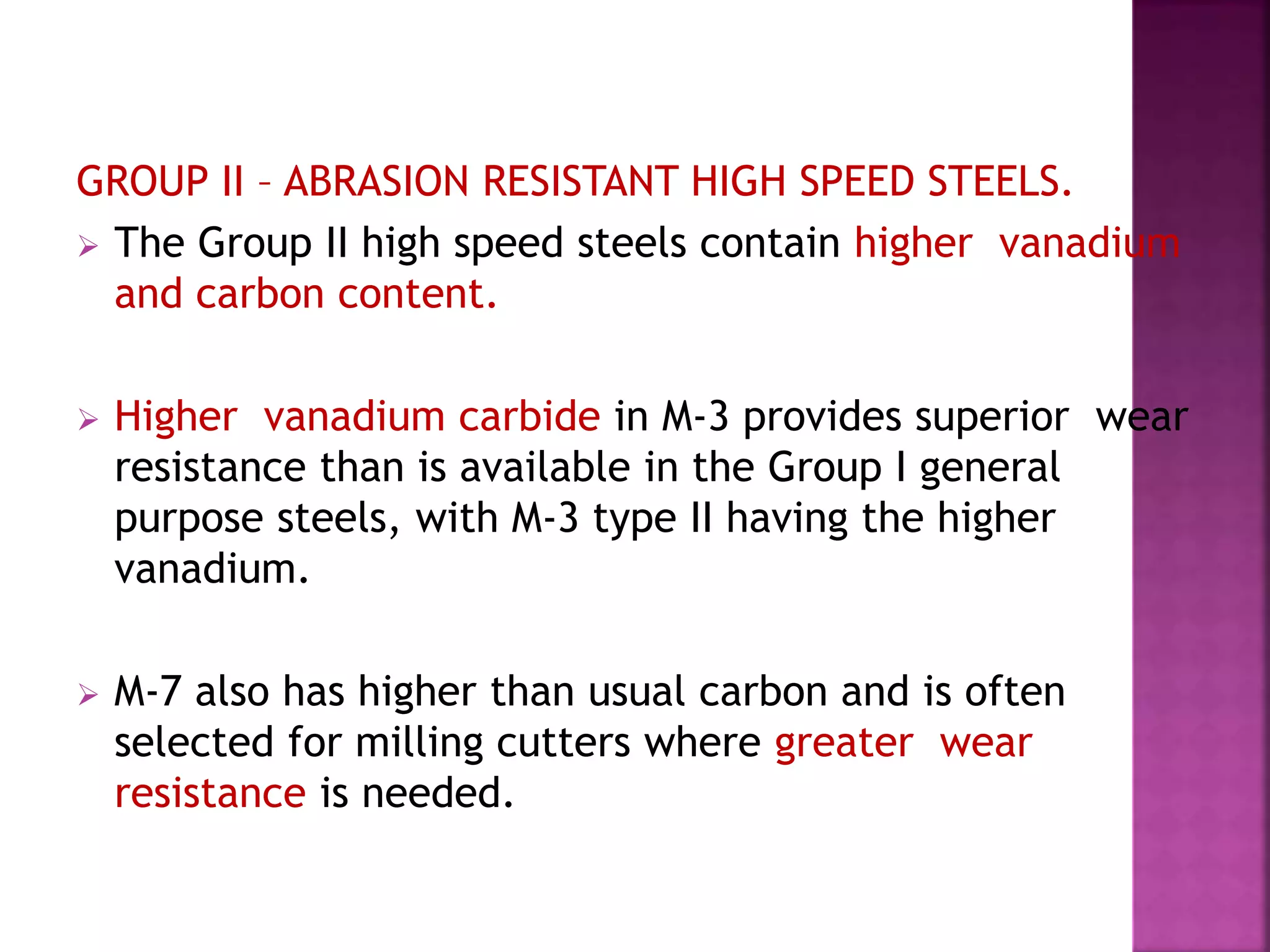 GROUP II – ABRASION RESISTANT HIGH SPEED STEELS.
 The Group II high speed steels contain higher vanadium
and carbon content.
 Higher vanadium carbide in M-3 provides superior wear
resistance than is available in the Group I general
purpose steels, with M-3 type II having the higher
vanadium.
 M-7 also has higher than usual carbon and is often
selected for milling cutters where greater wear
resistance is needed.
 