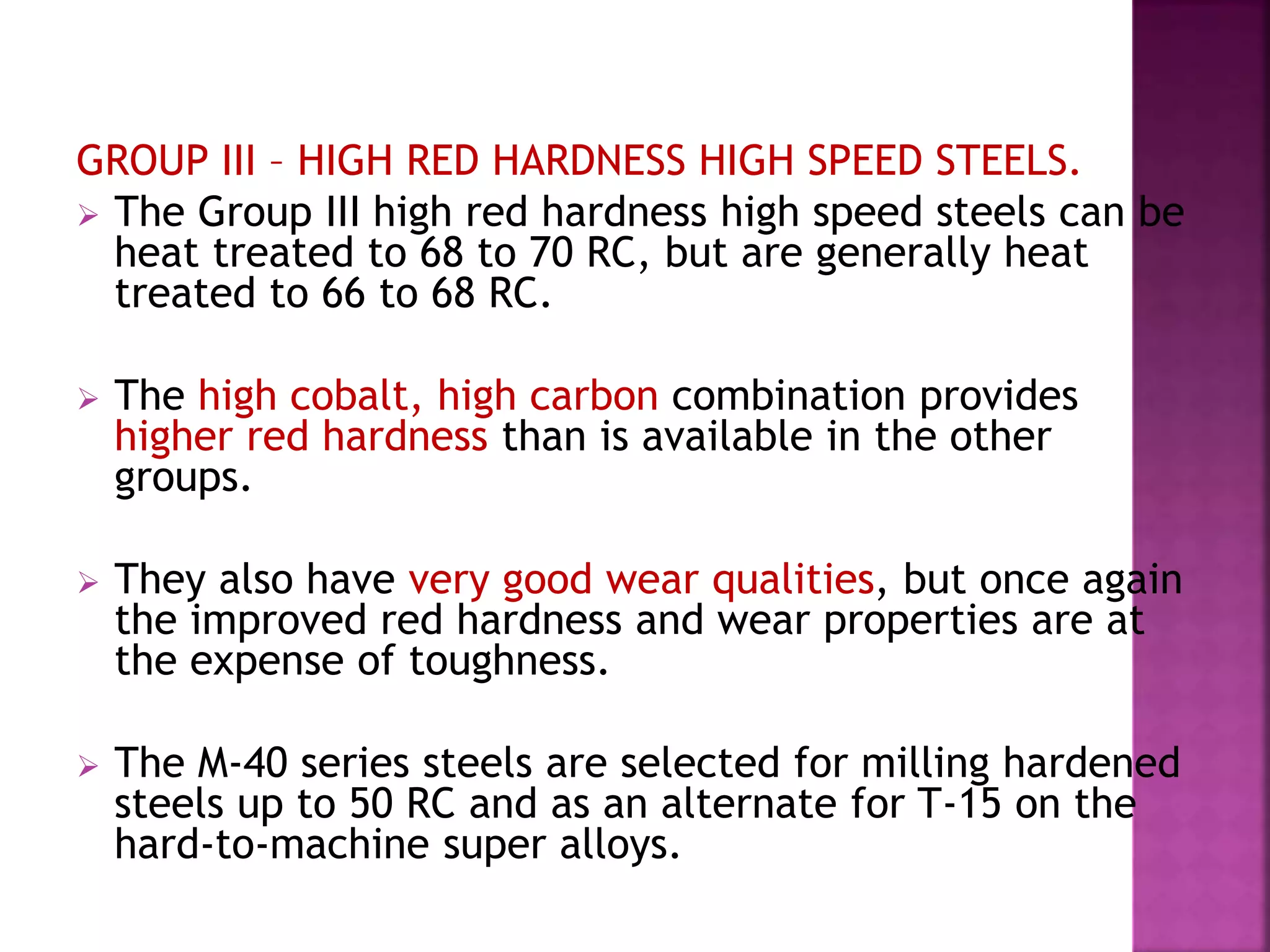 GROUP III – HIGH RED HARDNESS HIGH SPEED STEELS.
 The Group III high red hardness high speed steels can be
heat treated to 68 to 70 RC, but are generally heat
treated to 66 to 68 RC.
 The high cobalt, high carbon combination provides
higher red hardness than is available in the other
groups.
 They also have very good wear qualities, but once again
the improved red hardness and wear properties are at
the expense of toughness.
 The M-40 series steels are selected for milling hardened
steels up to 50 RC and as an alternate for T-15 on the
hard-to-machine super alloys.
 